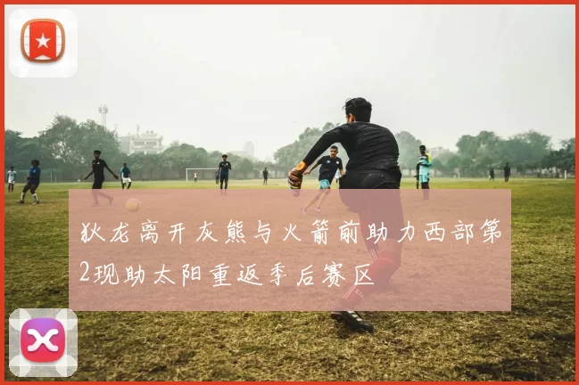 狄龙离开灰熊与火箭前助力西部第2现助太阳重返季后赛区