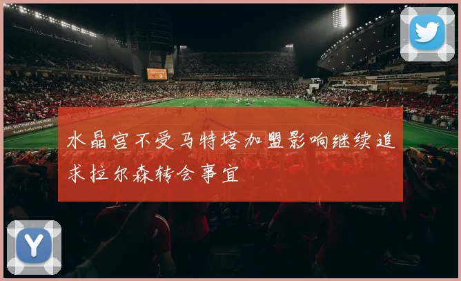 水晶宫不受马特塔加盟影响继续追求拉尔森转会事宜