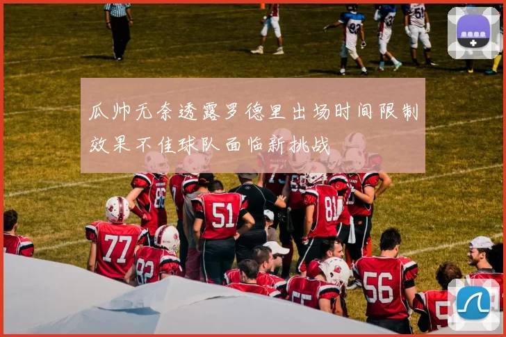 瓜帅无奈透露罗德里出场时间限制效果不佳球队面临新挑战