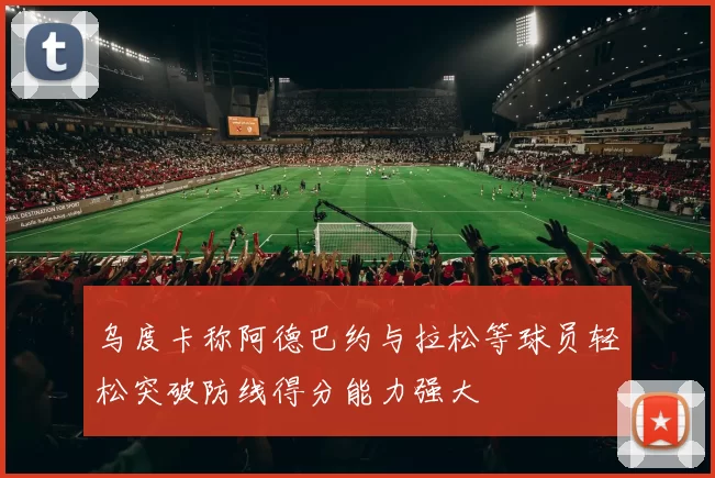 乌度卡称阿德巴约与拉松等球员轻松突破防线得分能力强大