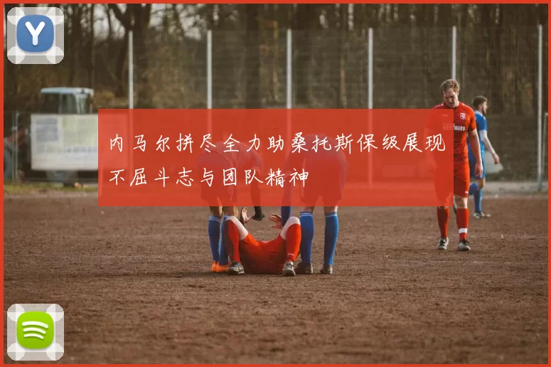 内马尔拼尽全力助桑托斯保级展现不屈斗志与团队精神