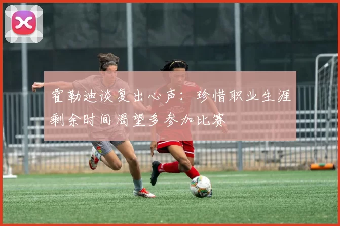 霍勒迪谈复出心声：珍惜职业生涯剩余时间渴望多参加比赛