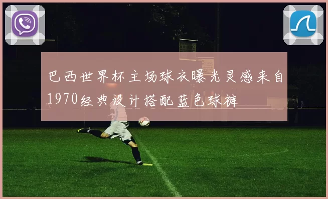 巴西世界杯主场球衣曝光灵感来自1970经典设计搭配蓝色球裤