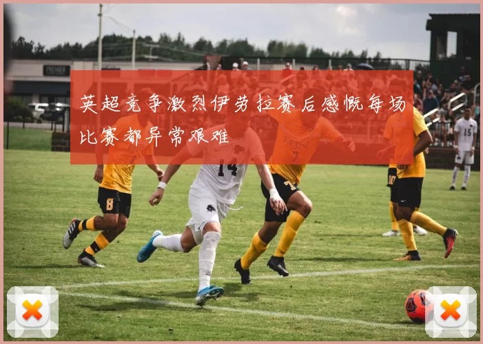 英超竞争激烈伊劳拉赛后感慨每场比赛都异常艰难