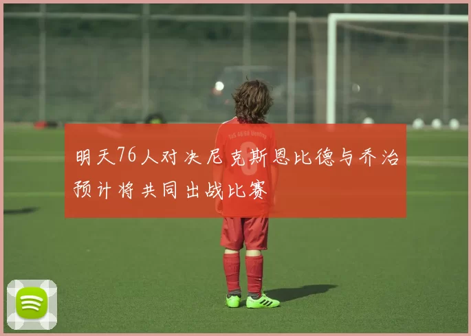 明天76人对决尼克斯恩比德与乔治预计将共同出战比赛