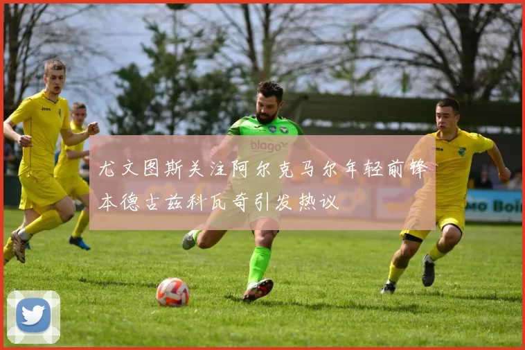 尤文图斯关注阿尔克马尔年轻前锋本德古兹科瓦奇引发热议