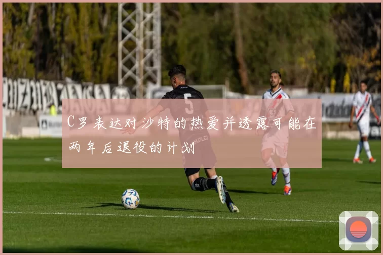 C罗表达对沙特的热爱并透露可能在两年后退役的计划