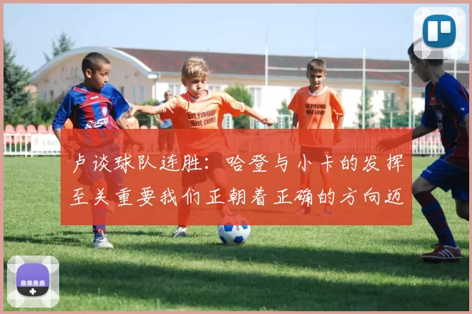 卢谈球队连胜：哈登与小卡的发挥至关重要我们正朝着正确的方向迈进