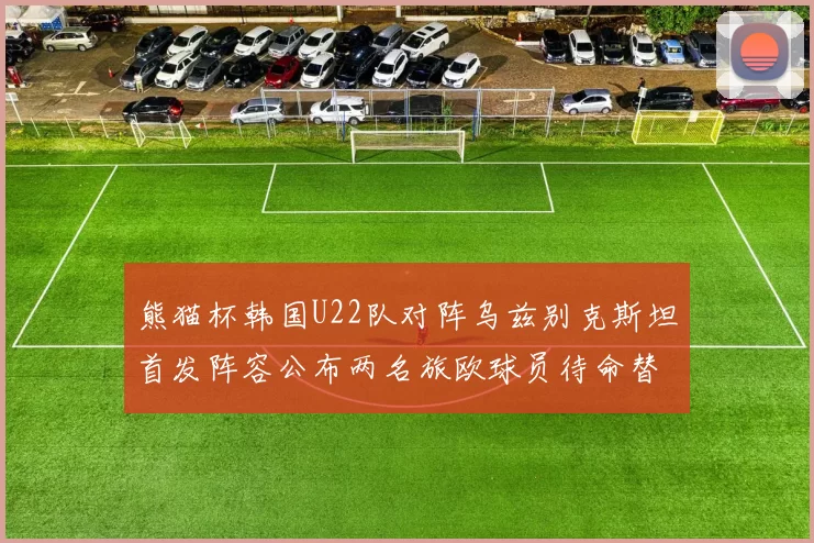 熊猫杯韩国U22队对阵乌兹别克斯坦首发阵容公布两名旅欧球员待命替补