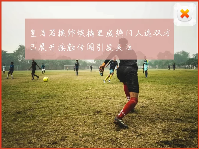 皇马若换帅埃梅里成热门人选双方已展开接触传闻引发关注