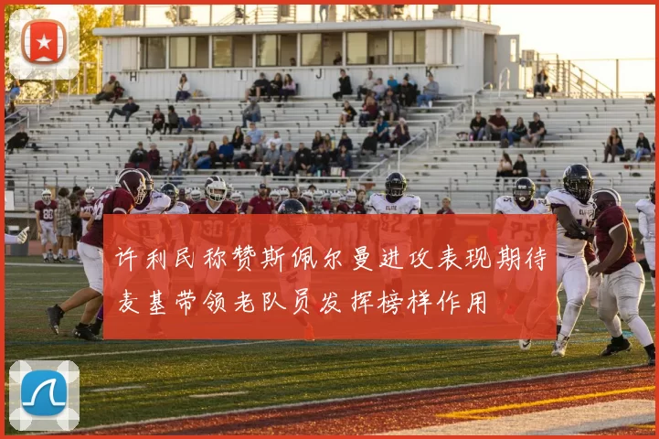 许利民称赞斯佩尔曼进攻表现期待麦基带领老队员发挥榜样作用