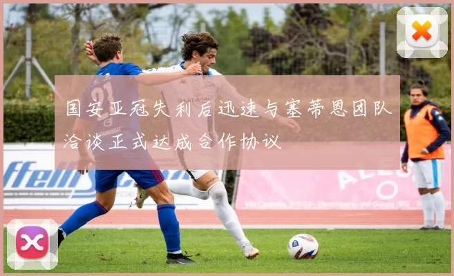 国安亚冠失利后迅速与塞蒂恩团队洽谈正式达成合作协议