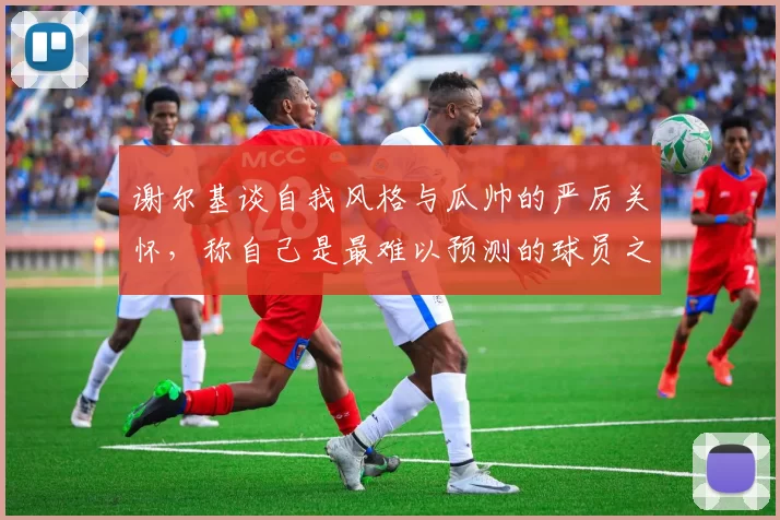 谢尔基谈自我风格与瓜帅的严厉关怀，称自己是最难以预测的球员之一