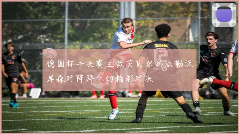 德国杯半决赛主裁茨瓦尔执法勒沃库森对阵拜仁的精彩对决