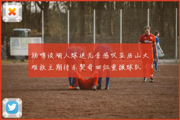 杨鸣谈湖人球迷无奈感叹亚历山大难救主期待东契奇回归重振球队