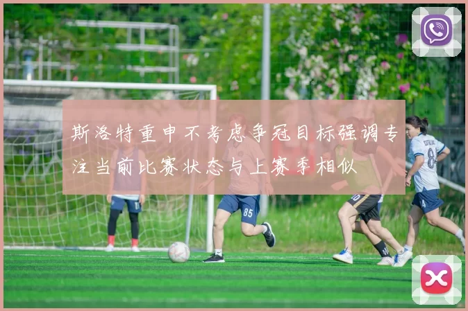 斯洛特重申不考虑争冠目标强调专注当前比赛状态与上赛季相似