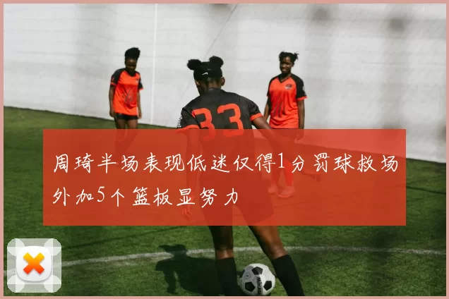 周琦半场表现低迷仅得1分罚球救场外加5个篮板显努力