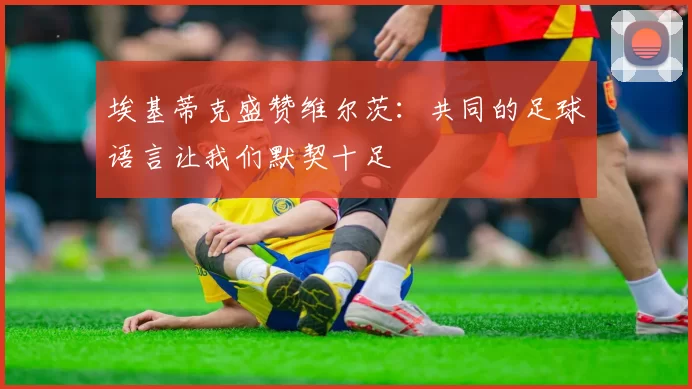 埃基蒂克盛赞维尔茨：共同的足球语言让我们默契十足